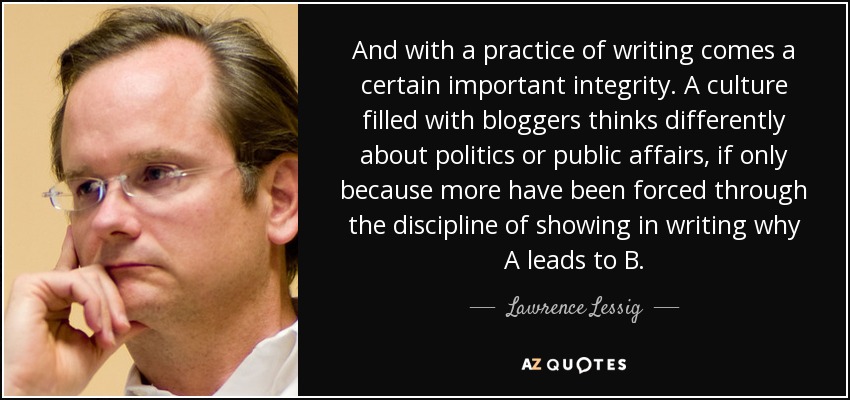 And with a practice of writing comes a certain important integrity. A culture filled with bloggers thinks differently about politics or public affairs, if only because more have been forced through the discipline of showing in writing why A leads to B. - Lawrence Lessig