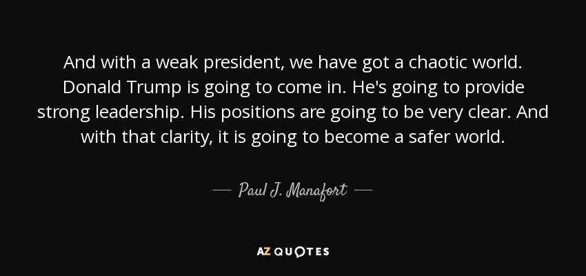 And with a weak president, we have got a chaotic world. Donald Trump is going to come in. He's going to provide strong leadership. His positions are going to be very clear. And with that clarity, it is going to become a safer world. - Paul J. Manafort