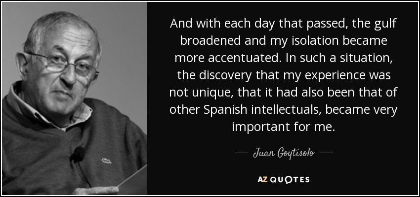 And with each day that passed, the gulf broadened and my isolation became more accentuated. In such a situation, the discovery that my experience was not unique, that it had also been that of other Spanish intellectuals, became very important for me. - Juan Goytisolo