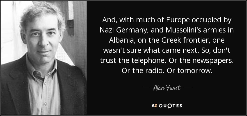 And, with much of Europe occupied by Nazi Germany, and Mussolini's armies in Albania, on the Greek frontier, one wasn't sure what came next. So, don't trust the telephone. Or the newspapers. Or the radio. Or tomorrow. - Alan Furst