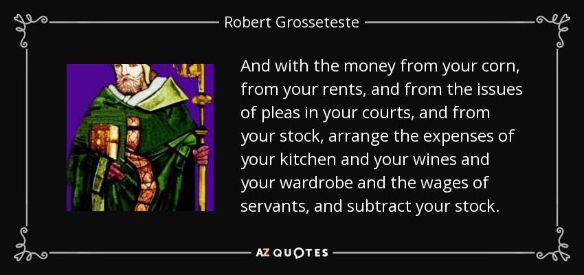 And with the money from your corn, from your rents, and from the issues of pleas in your courts, and from your stock, arrange the expenses of your kitchen and your wines and your wardrobe and the wages of servants, and subtract your stock. - Robert Grosseteste