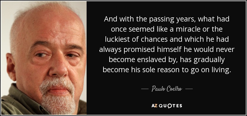 And with the passing years, what had once seemed like a miracle or the luckiest of chances and which he had always promised himself he would never become enslaved by, has gradually become his sole reason to go on living. - Paulo Coelho