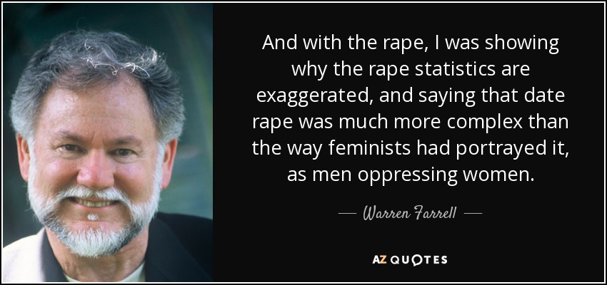 And with the rape, I was showing why the rape statistics are exaggerated, and saying that date rape was much more complex than the way feminists had portrayed it, as men oppressing women. - Warren Farrell