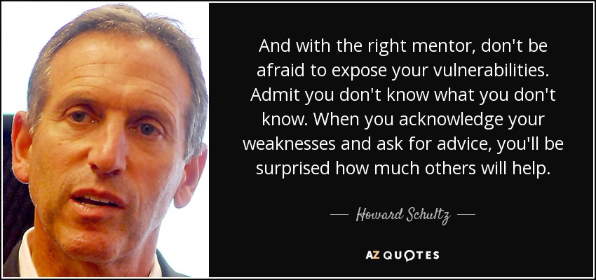 And with the right mentor, don't be afraid to expose your vulnerabilities. Admit you don't know what you don't know. When you acknowledge your weaknesses and ask for advice, you'll be surprised how much others will help. - Howard Schultz