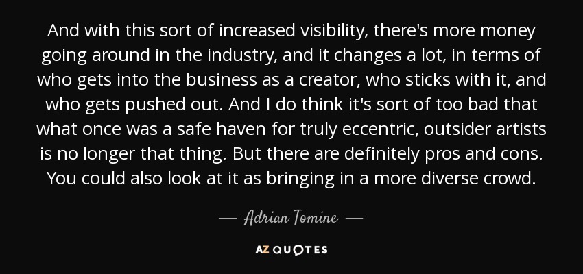 And with this sort of increased visibility, there's more money going around in the industry, and it changes a lot, in terms of who gets into the business as a creator, who sticks with it, and who gets pushed out. And I do think it's sort of too bad that what once was a safe haven for truly eccentric, outsider artists is no longer that thing. But there are definitely pros and cons. You could also look at it as bringing in a more diverse crowd. - Adrian Tomine