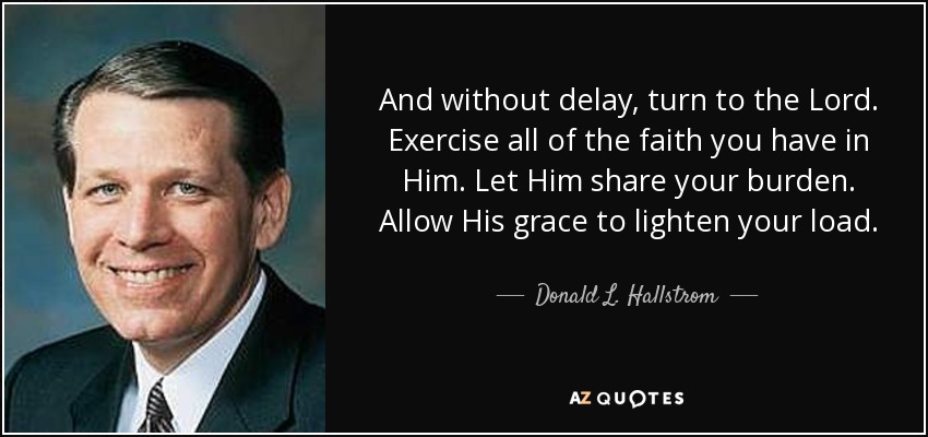 And without delay, turn to the Lord. Exercise all of the faith you have in Him. Let Him share your burden. Allow His grace to lighten your load. - Donald L. Hallstrom