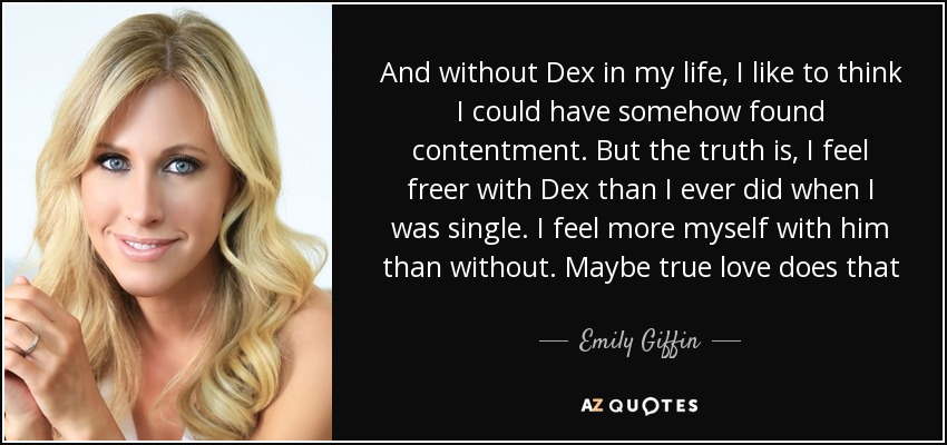 And without Dex in my life, I like to think I could have somehow found contentment. But the truth is, I feel freer with Dex than I ever did when I was single. I feel more myself with him than without. Maybe true love does that - Emily Giffin