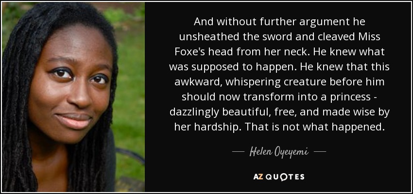 And without further argument he unsheathed the sword and cleaved Miss Foxe's head from her neck. He knew what was supposed to happen. He knew that this awkward, whispering creature before him should now transform into a princess - dazzlingly beautiful, free, and made wise by her hardship. That is not what happened. - Helen Oyeyemi