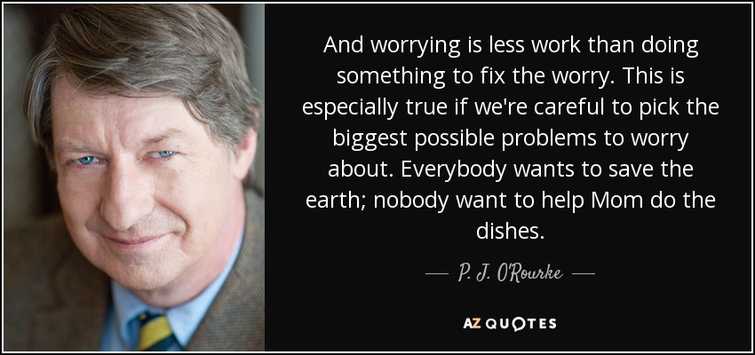 And worrying is less work than doing something to fix the worry. This is especially true if we're careful to pick the biggest possible problems to worry about. Everybody wants to save the earth; nobody want to help Mom do the dishes. - P. J. O'Rourke