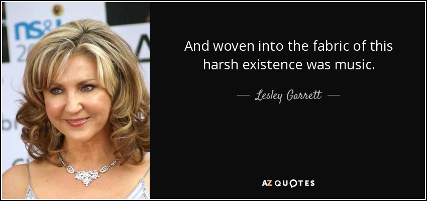 And woven into the fabric of this harsh existence was music. - Lesley Garrett