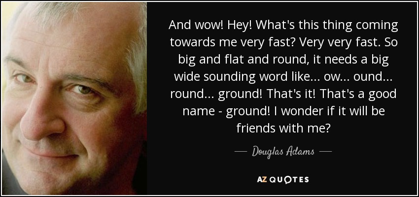 And wow! Hey! What's this thing coming towards me very fast? Very very fast. So big and flat and round, it needs a big wide sounding word like... ow... ound... round... ground! That's it! That's a good name - ground! I wonder if it will be friends with me? - Douglas Adams