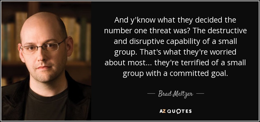 And y'know what they decided the number one threat was? The destructive and disruptive capability of a small group. That's what they're worried about most... they're terrified of a small group with a committed goal. - Brad Meltzer