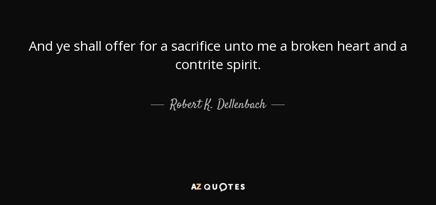 And ye shall offer for a sacrifice unto me a broken heart and a contrite spirit. - Robert K. Dellenbach