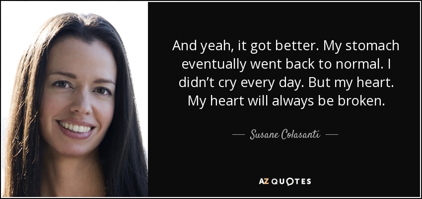 And yeah, it got better. My stomach eventually went back to normal. I didn’t cry every day. But my heart. My heart will always be broken. - Susane Colasanti