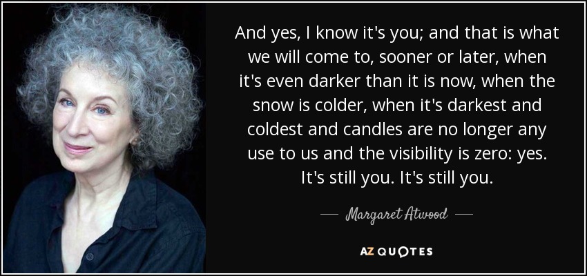 And yes, I know it's you; and that is what we will come to, sooner or later, when it's even darker than it is now, when the snow is colder, when it's darkest and coldest and candles are no longer any use to us and the visibility is zero: yes. It's still you. It's still you. - Margaret Atwood