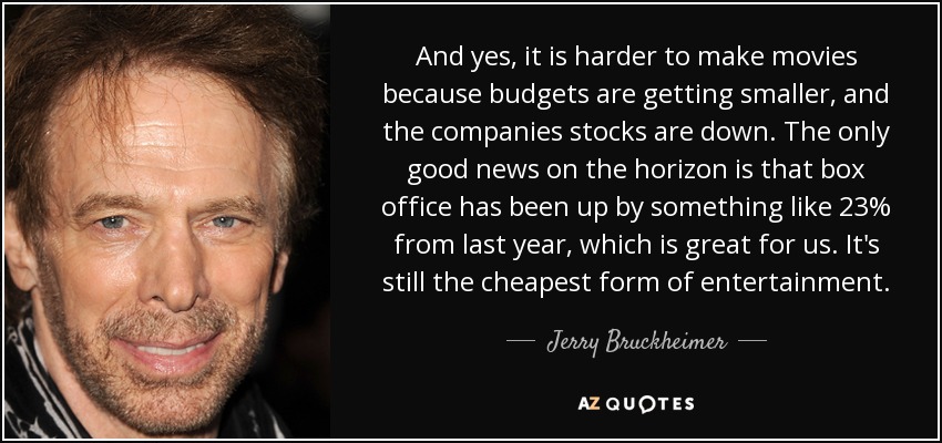 And yes, it is harder to make movies because budgets are getting smaller, and the companies stocks are down. The only good news on the horizon is that box office has been up by something like 23% from last year, which is great for us. It's still the cheapest form of entertainment. - Jerry Bruckheimer