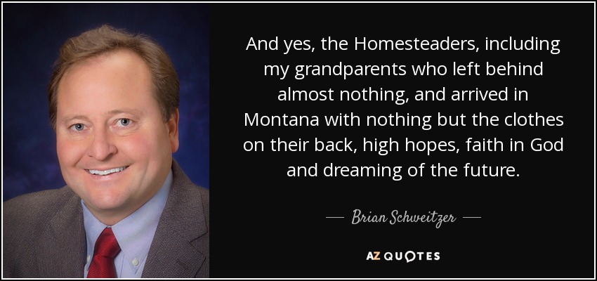 And yes, the Homesteaders, including my grandparents who left behind almost nothing, and arrived in Montana with nothing but the clothes on their back, high hopes, faith in God and dreaming of the future. - Brian Schweitzer