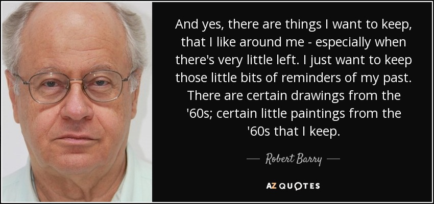 And yes, there are things I want to keep, that I like around me - especially when there's very little left. I just want to keep those little bits of reminders of my past. There are certain drawings from the '60s; certain little paintings from the '60s that I keep. - Robert Barry