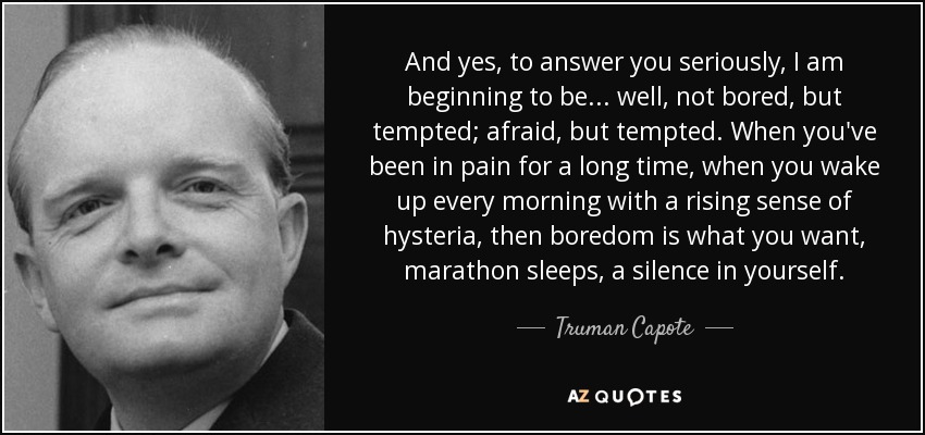 And yes, to answer you seriously, I am beginning to be... well, not bored, but tempted; afraid, but tempted. When you've been in pain for a long time, when you wake up every morning with a rising sense of hysteria, then boredom is what you want, marathon sleeps, a silence in yourself. - Truman Capote
