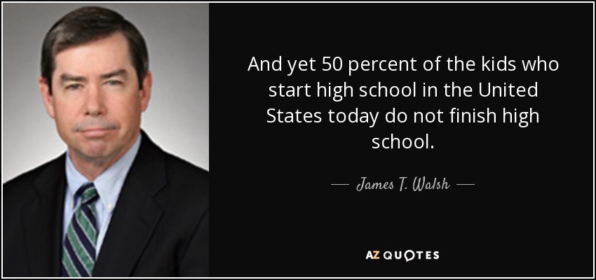 And yet 50 percent of the kids who start high school in the United States today do not finish high school. - James T. Walsh