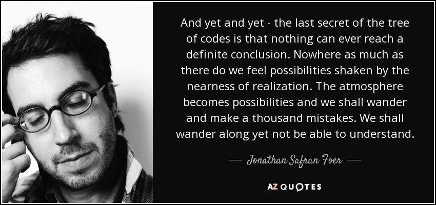 And yet and yet - the last secret of the tree of codes is that nothing can ever reach a definite conclusion. Nowhere as much as there do we feel possibilities shaken by the nearness of realization. The atmosphere becomes possibilities and we shall wander and make a thousand mistakes. We shall wander along yet not be able to understand. - Jonathan Safran Foer