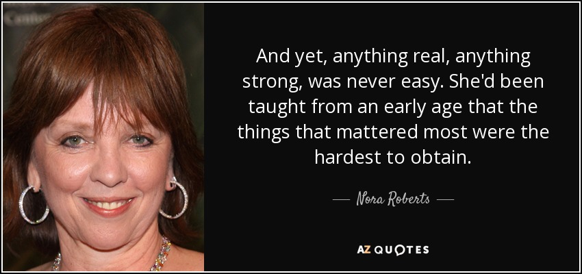 And yet, anything real, anything strong, was never easy. She'd been taught from an early age that the things that mattered most were the hardest to obtain. - Nora Roberts