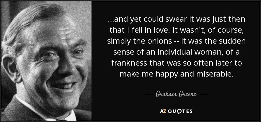 ...and yet could swear it was just then that I fell in love. It wasn't, of course, simply the onions -- it was the sudden sense of an individual woman, of a frankness that was so often later to make me happy and miserable. - Graham Greene