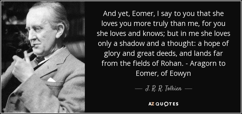 And yet, Eomer, I say to you that she loves you more truly than me, for you she loves and knows; but in me she loves only a shadow and a thought: a hope of glory and great deeds, and lands far from the fields of Rohan. - Aragorn to Eomer, of Eowyn - J. R. R. Tolkien