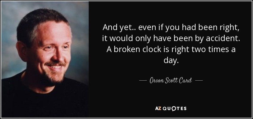 And yet.. even if you had been right, it would only have been by accident. A broken clock is right two times a day. - Orson Scott Card