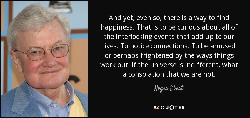 And yet, even so, there is a way to find happiness. That is to be curious about all of the interlocking events that add up to our lives. To notice connections. To be amused or perhaps frightened by the ways things work out. If the universe is indifferent, what a consolation that we are not. - Roger Ebert