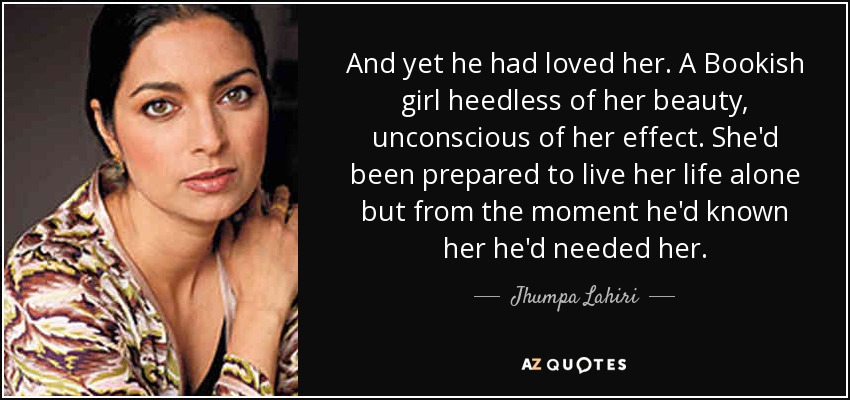 And yet he had loved her. A Bookish girl heedless of her beauty, unconscious of her effect. She'd been prepared to live her life alone but from the moment he'd known her he'd needed her. - Jhumpa Lahiri