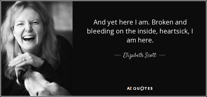 And yet here I am. Broken and bleeding on the inside, heartsick, I am here. - Elizabeth Scott