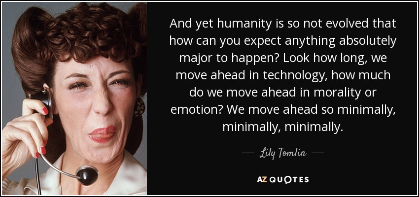 And yet humanity is so not evolved that how can you expect anything absolutely major to happen? Look how long, we move ahead in technology, how much do we move ahead in morality or emotion? We move ahead so minimally, minimally, minimally. - Lily Tomlin