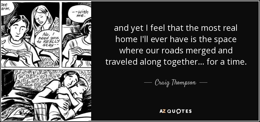 and yet I feel that the most real home I'll ever have is the space where our roads merged and traveled along together... for a time. - Craig Thompson