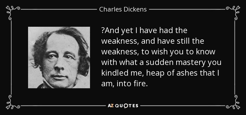 ‎And yet I have had the weakness, and have still the weakness, to wish you to know with what a sudden mastery you kindled me, heap of ashes that I am, into fire. - Charles Dickens