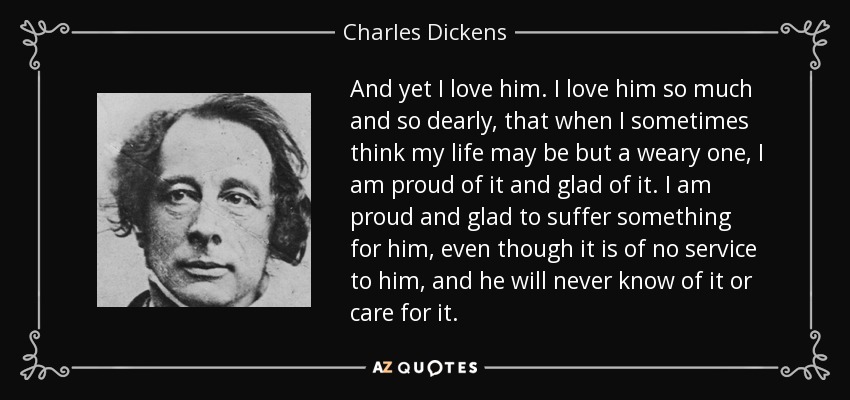 And yet I love him. I love him so much and so dearly, that when I sometimes think my life may be but a weary one, I am proud of it and glad of it. I am proud and glad to suffer something for him, even though it is of no service to him, and he will never know of it or care for it. - Charles Dickens