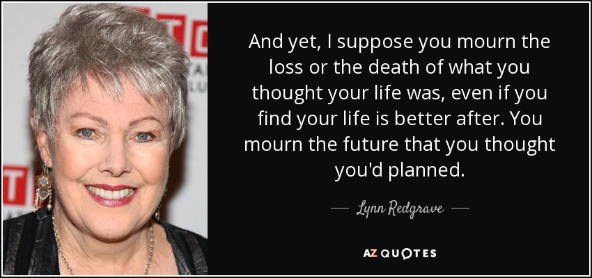 And yet, I suppose you mourn the loss or the death of what you thought your life was, even if you find your life is better after. You mourn the future that you thought you'd planned. - Lynn Redgrave