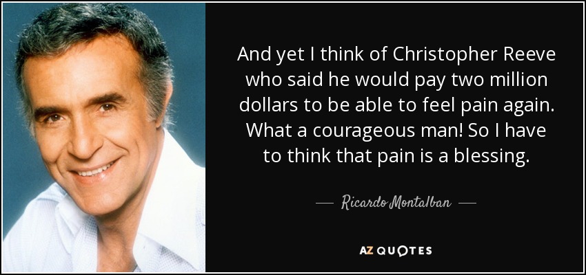 And yet I think of Christopher Reeve who said he would pay two million dollars to be able to feel pain again. What a courageous man! So I have to think that pain is a blessing. - Ricardo Montalban
