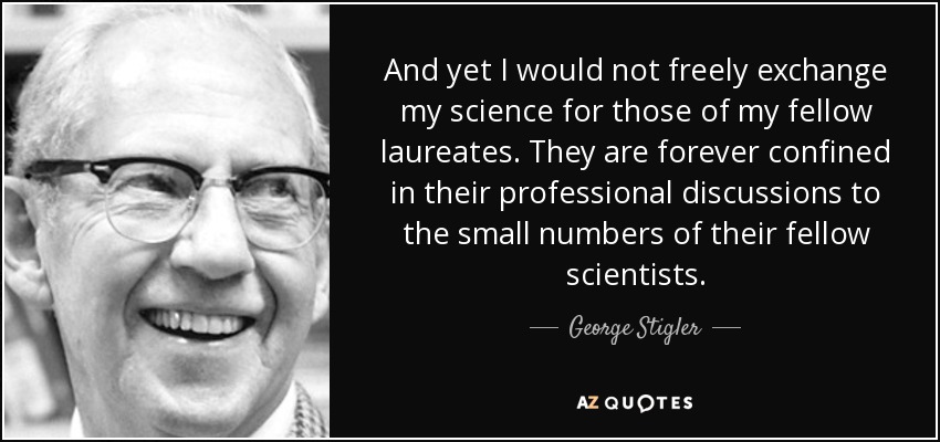 And yet I would not freely exchange my science for those of my fellow laureates. They are forever confined in their professional discussions to the small numbers of their fellow scientists. - George Stigler