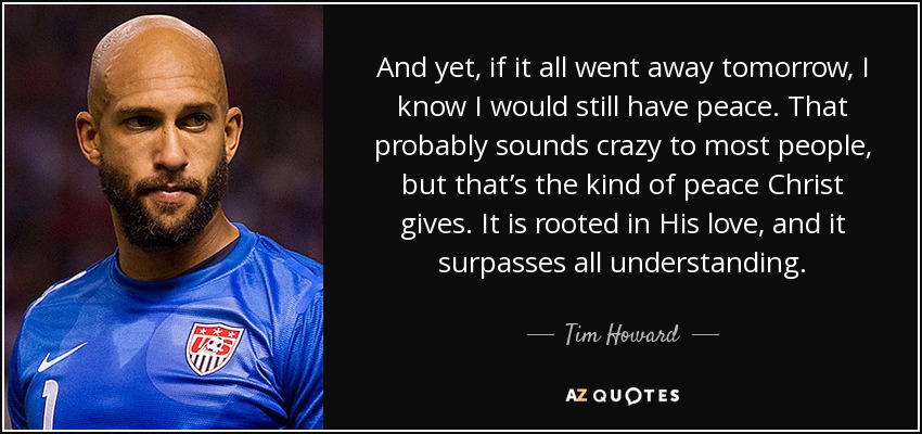 And yet, if it all went away tomorrow, I know I would still have peace. That probably sounds crazy to most people, but that’s the kind of peace Christ gives. It is rooted in His love, and it surpasses all understanding. - Tim Howard