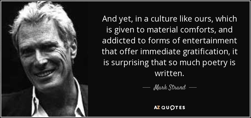 And yet, in a culture like ours, which is given to material comforts, and addicted to forms of entertainment that offer immediate gratification, it is surprising that so much poetry is written. - Mark Strand