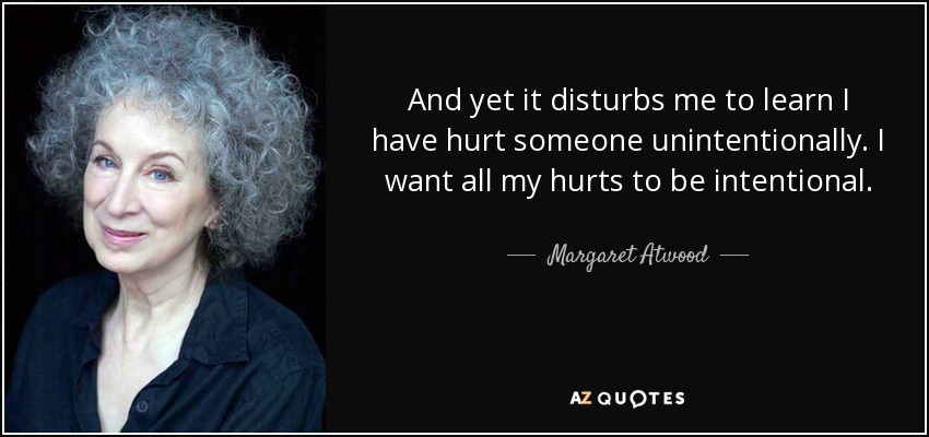 And yet it disturbs me to learn I have hurt someone unintentionally. I want all my hurts to be intentional. - Margaret Atwood