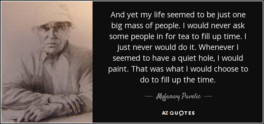 And yet my life seemed to be just one big mass of people. I would never ask some people in for tea to fill up time. I just never would do it. Whenever I seemed to have a quiet hole, I would paint. That was what I would choose to do to fill up the time. - Myfanwy Pavelic
