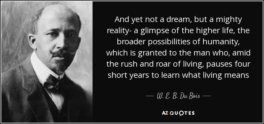 And yet not a dream, but a mighty reality- a glimpse of the higher life, the broader possibilities of humanity, which is granted to the man who, amid the rush and roar of living, pauses four short years to learn what living means - W. E. B. Du Bois