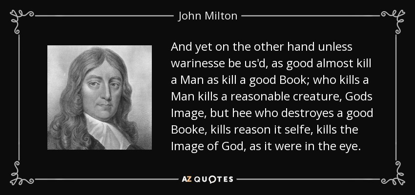 And yet on the other hand unless warinesse be us'd, as good almost kill a Man as kill a good Book; who kills a Man kills a reasonable creature, Gods Image, but hee who destroyes a good Booke, kills reason it selfe, kills the Image of God, as it were in the eye. - John Milton
