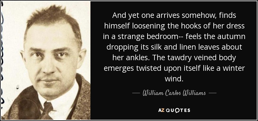And yet one arrives somehow, finds himself loosening the hooks of her dress in a strange bedroom-- feels the autumn dropping its silk and linen leaves about her ankles. The tawdry veined body emerges twisted upon itself like a winter wind. - William Carlos Williams