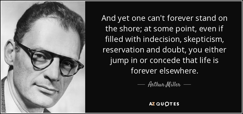 And yet one can't forever stand on the shore; at some point, even if filled with indecision, skepticism, reservation and doubt, you either jump in or concede that life is forever elsewhere. - Arthur Miller