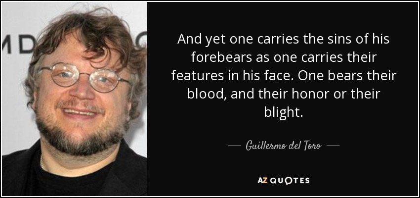 And yet one carries the sins of his forebears as one carries their features in his face. One bears their blood, and their honor or their blight. - Guillermo del Toro