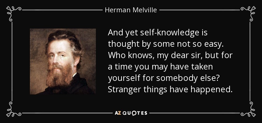 And yet self-knowledge is thought by some not so easy. Who knows, my dear sir, but for a time you may have taken yourself for somebody else? Stranger things have happened. - Herman Melville