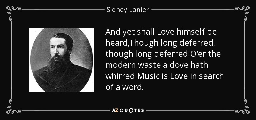 And yet shall Love himself be heard,Though long deferred, though long deferred:O'er the modern waste a dove hath whirred:Music is Love in search of a word. - Sidney Lanier